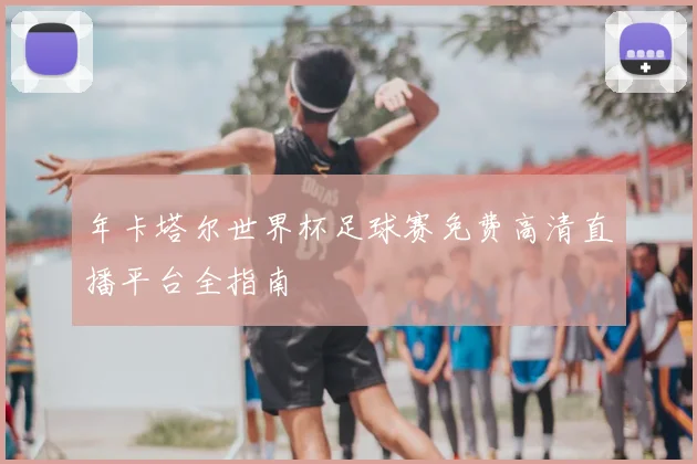 年卡塔尔世界杯足球赛免费高清直播平台全指南