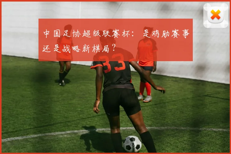 中国足协超级联赛杯:是鸡肋赛事还是战略新棋局?