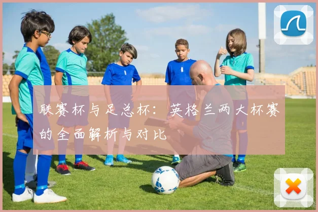 联赛杯与足总杯：英格兰两大杯赛的全面解析与对比