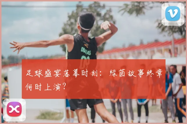 足球盛宴落幕时刻:绿茵故事终章何时上演?