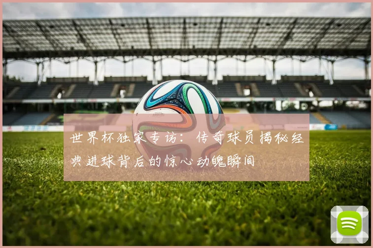 世界杯独家专访：传奇球员揭秘经典进球背后的惊心动魄瞬间