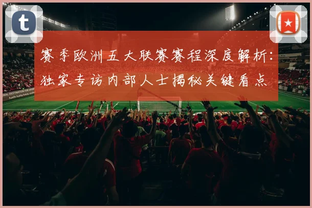 赛季欧洲五大联赛赛程深度解析:独家专访内部人士揭秘关键看点