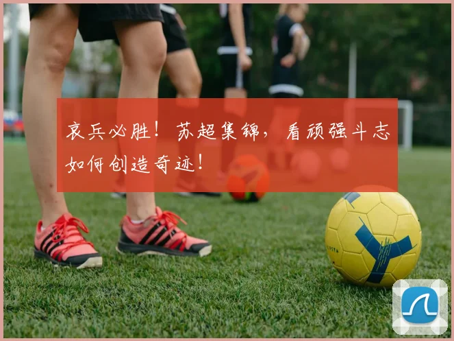 哀兵必胜！苏超集锦，看顽强斗志如何创造奇迹！