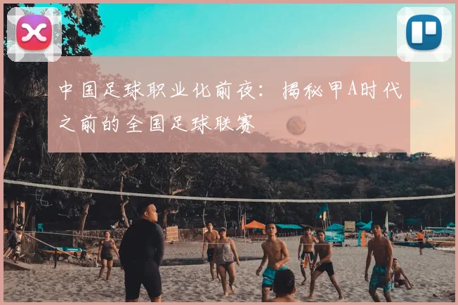 中国足球职业化前夜：揭秘甲A时代之前的全国足球联赛