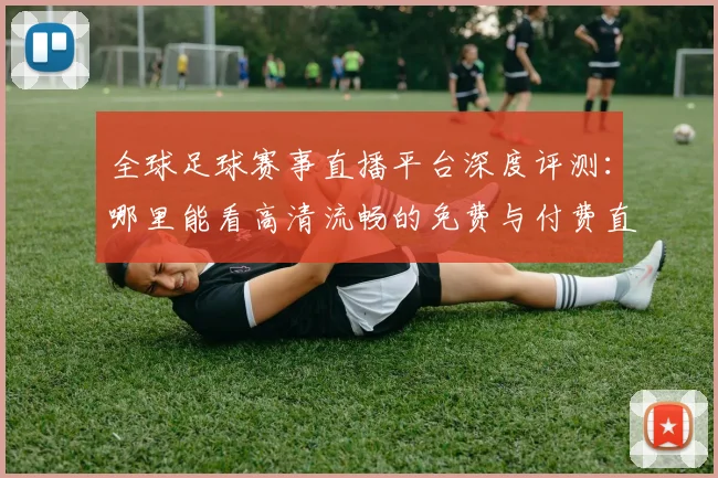 全球足球赛事直播平台深度评测：哪里能看高清流畅的免费与付费直播？